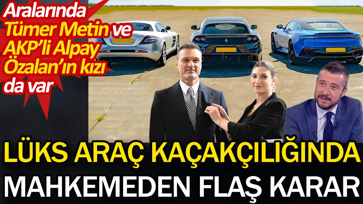 Lüks araç kaçakçılığında mahkemeden flaş karar. Aralarında Tümer Metin ve AKP’li Alpay Özalan’ın kızı da var