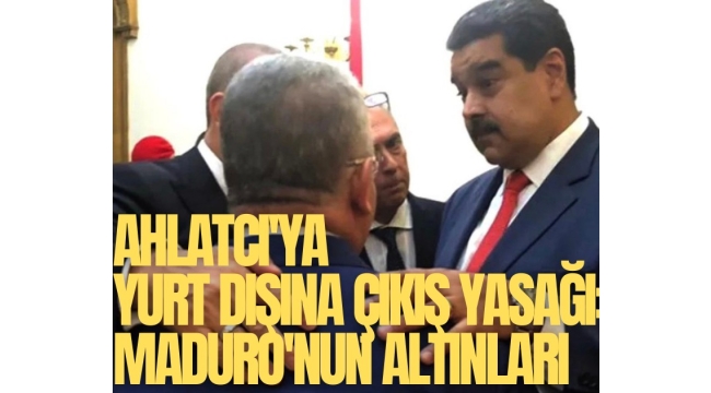 Ahlatcı'ya yurt dışına çıkış yasağı: Maduro'nun altınları